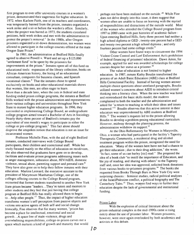 first program (0 ever offer university courses in a women’s prison, demonsirated their eagerness for higher education. In 1972, when Karkene Faith, ne of s eachers and coordinors, was temporarily banned ffom the prison, inmates organized a work sirike and asit-in before the warden’s office. Similarly, when the project was barred in 1973, the students cirulated petiions, held work stikes and met with the administration to protest he project’s removal ’ In the 1980, after Oregon prisoners organized a sitdown demonsirston, en women werc. llowed o paricpate in the college courses offered st the male Oregon Suate Prison.”  In 1981, e adminisiation at Bedford Hills inaly agreed 0 observe Powell v. Ward snd set up a 125,000 “setlement fund" 0 be spent by the prisoners for improvements i the prison.” Inmates spent allof this und on educational tools: expansion of the library collection. books on ‘African- American history, the hiing of an educational consultant, compurs for business classes, and Spanish Vocarionalclasses * Thatthe inmtes chose to spend ‘exclusively on books and other ducational materials shows that women, ike men, are oten eager 1 lean.  More than s decade lte, when the cus in federal and state funding eaded prison college programs, the inmates at Bedford Hills worked with the prison adminisiration and epresenaives from various colleges and universites throughout New York State (0 restor higher education programs. In 1996, they succeeded in implementing College Bound, an undergraduse college program aimed toward  Bachelor of Ars in Sociology. Neasly thinythiee percent of Bedford’s inmales pay the quivalent of one months wages 1o participae n ither the college orpre-college program’ This fact alone should disprov the unspoken hotion that education is no an issue for Incarcerated women.  Professor Michelle Fine, with the aid of ight Bedford inmates, conducted inerviews wih College Bound participans,thirchildren and correctional staff. While her study focused mainly on the effcct of education o recidivse, she also observed tha gradutes have gone on (o develop, facilitate and evaluate prison programs addessing isues such a6 anger management, substance abuse, HIV/AIDS, domestic violeace, sexual abus, parenting support and prenatal care ‘They have also gone on o helpthei ellow inmates with theic education. Martina Leonard, the executive asisant to the president of Marymoun: Mashatian Colege, one of the colleges offering courses o the College Bound program, recounted that former students translerred to another New York State prison becam “leaders...They ¢ twiors and meators o other sudents and ey fecl that Jut having tht college program at Bedford Hils has really allowed them to begin to...help other people." Thus, the impact of higher education ransforms womea’ssel-perception ffom passive objects and victims nto active sgents o both sef-and social change. Tromically, Fine obsrves that for many women, “prison has become a place for ineliectual, emationsl and social growth..A space fe of male-violence, drugs and overwhelming responsibiltes, collge-in-prison carves out 3 space which nurures a kind of growth and maturiy that would  pechaps not have been reslized on the outside " While Fine  . does o delve decply ntoths ssue, i does Suggest that ‘women often are unabl to ocus on learing with he myriad of esponsibilies and disiractons of the outside world. Most of the women who attended the College Bosnd program from 1997 10 2000 came with past histries of acadernic ailure Upon entering Bedford Hils, forty-theee percent had neither a high school diploma or GED ; twenty-one percent had a GED. and twenty-two percent  high school diploma ; and only fourteen percent had some colege credit”  ‘Other women have found ways 0 cicumvest the 1994 ‘Violent Crime Control and Law Enforcemest Acts prohibition offedera financing of prisoners education. Dawn Amos, for cxample, applied for and was awarded scholarships (or college courses despie her staus 1 a prisoner.*  “The value of ducation isnot limited (0 higher education. In 1987, inmate Kathy Boudin transformed the process o an Adull Basic Education (ABE) class at Bedford Hills Corectional Fcilty. Instead of having women answer multple choice questions abou unrelaied paragraphs, Boudin uilzed women’s concerns about AIDS (0 etroduce criveal thinking into  Iiteracy class. When the new teacher was hired and reinroduced the basi sills model,th studerts complained to both the tescher and the administraion and  * asked for " retum 1o teaching in which thei ideas and issucs mattered " Boudin observes that this actve inteest i their education was unprecedented by ABE students at Bedford Hills* The women’s equests led o he prison allowing Boudin o develop 3 problem-posing educational cuiculum. However, midway through the panning process, the administration withdrew s support”  "At the Ohio Reformatory for Women in Masys Ohio, a woman who had partcipated in the faciit’s Tapes Therapeatic Community. a residenial drug and alcohol eatment program withinthe prison,recogized the need for education. “Many o the women here have not had a chance o et their cducation due o their drug addicton.”she wroe i fac,some of us can burley [ic] read.” She proposed the idea of & book club "o instill the importance of Educalion, and the oy of reading. and sharing with otbers” o the Tapestry saff and, once her dea was approved, solicied book donations from various books-o-prisoners programs.** The books she requested from Books Thiough Bars in New York City were surprising choices - feminist stdies.radical poitcal analyses of the IsracUPalesine conflct, a poiccal biography and The Canterbary Tales® Thus, women find ways o furherthei education despite the lack of governmental and intiutional funding.  ‘With the explosion of critical iteraure abou the pson-industral complex i the mid- 19905 came a rising owtery about the use of prisoner labor. Women prsoners.  were once again overlooked by both acadenmics and s debate  
